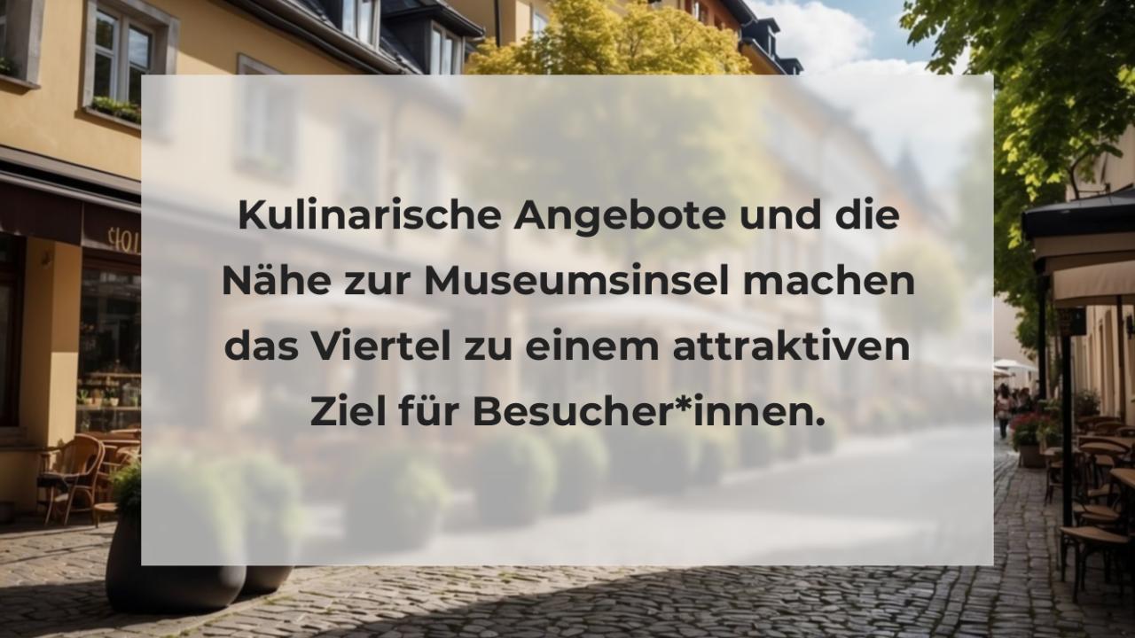 Kulinarische Angebote und die Nähe zur Museumsinsel machen das Viertel zu einem attraktiven Ziel für Besucher*innen.